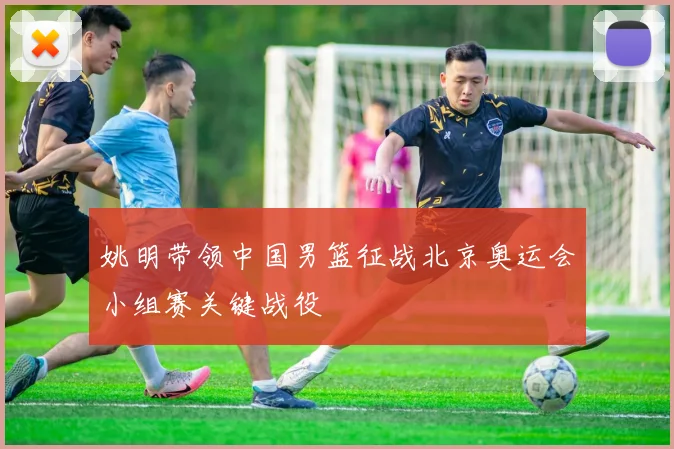 姚明带领中国男篮征战北京奥运会小组赛关键战役
