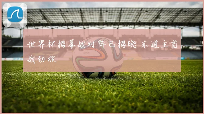 世界杯揭幕战对阵已揭晓 东道主首战劲旅