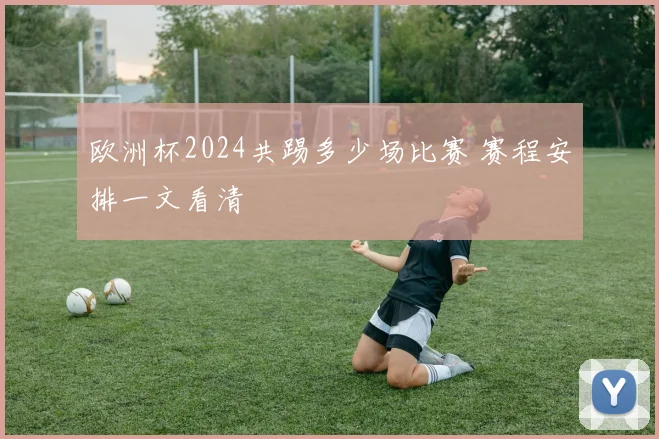 欧洲杯2024共踢多少场比赛 赛程安排一文看清