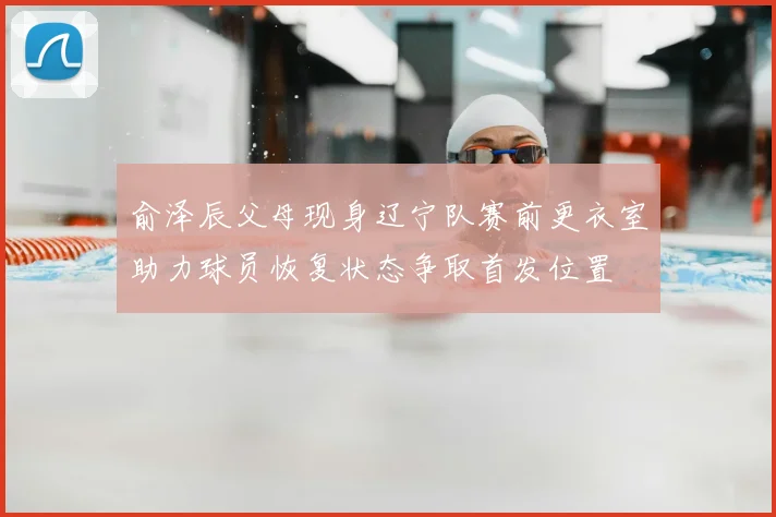 俞泽辰父母现身辽宁队赛前更衣室助力球员恢复状态争取首发位置