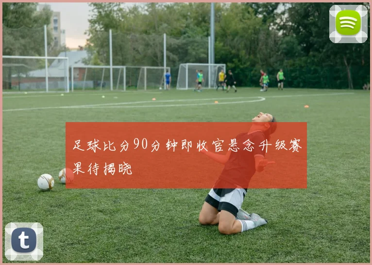 足球比分90分钟即收官悬念升级赛果待揭晓