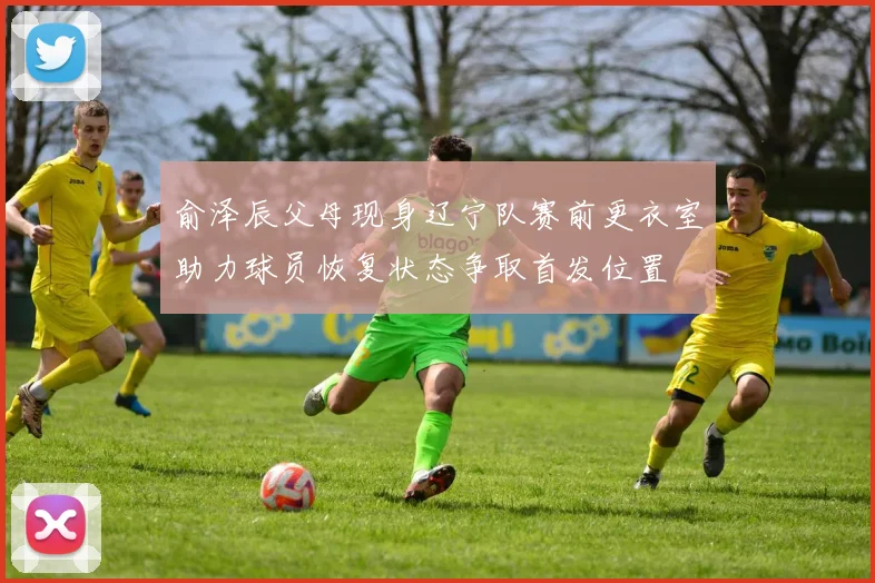 俞泽辰父母现身辽宁队赛前更衣室助力球员恢复状态争取首发位置