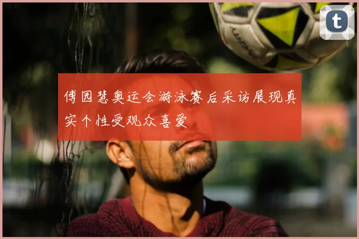 傅园慧奥运会游泳赛后采访展现真实个性受观众喜爱