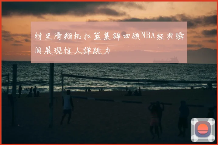 特里滑翔机扣篮集锦回顾NBA经典瞬间展现惊人弹跳力