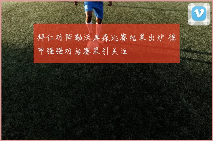 拜仁对阵勒沃库森比赛结果出炉 德甲强强对话赛果引关注