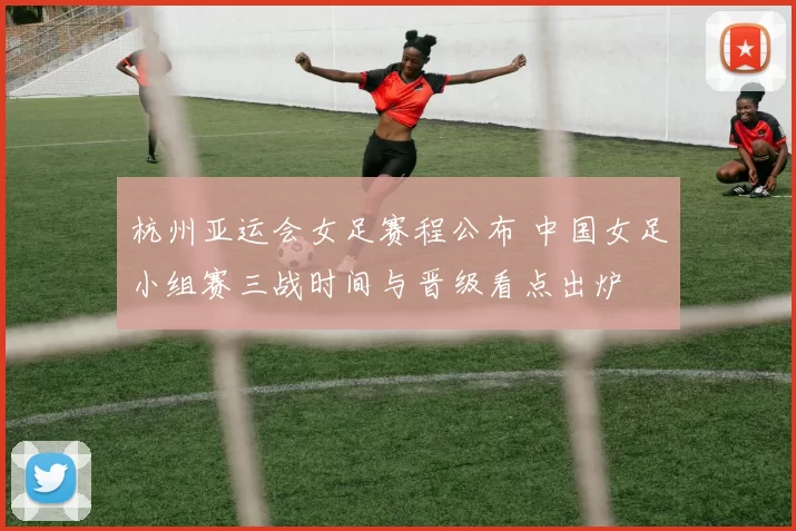 杭州亚运会女足赛程公布 中国女足小组赛三战时间与晋级看点出炉