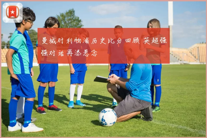 曼城对利物浦历史比分回顾 英超强强对话再添悬念