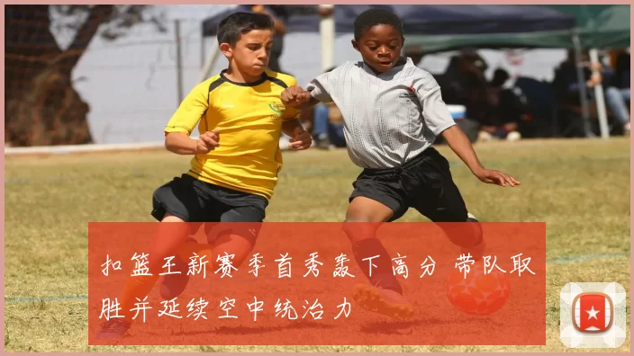 扣篮王新赛季首秀轰下高分 带队取胜并延续空中统治力