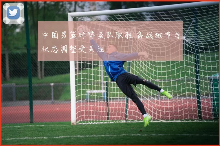 中国男篮对阵菜队取胜 备战细节与状态调整受关注