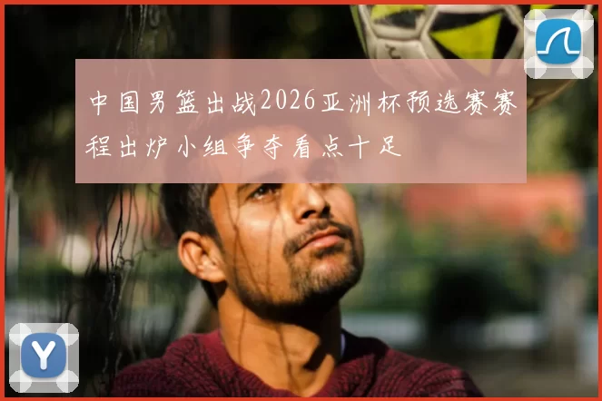 中国男篮出战2026亚洲杯预选赛赛程出炉小组争夺看点十足
