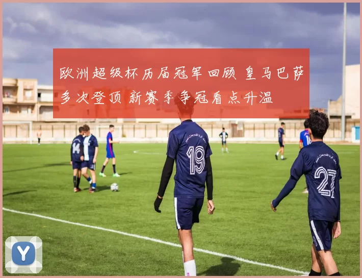 欧洲超级杯历届冠军回顾 皇马巴萨多次登顶 新赛季争冠看点升温