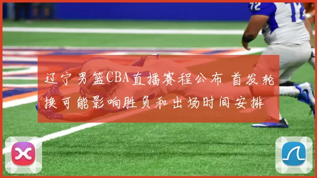 辽宁男篮CBA直播赛程公布 首发轮换可能影响胜负和出场时间安排