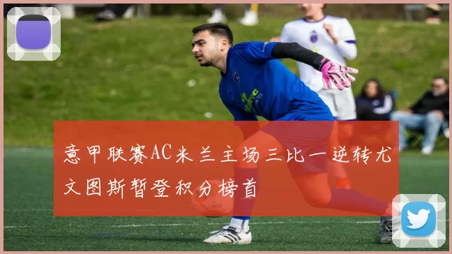 意甲联赛AC米兰主场三比一逆转尤文图斯暂登积分榜首