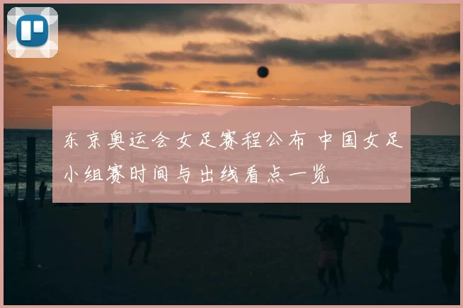 东京奥运会女足赛程公布 中国女足小组赛时间与出线看点一览