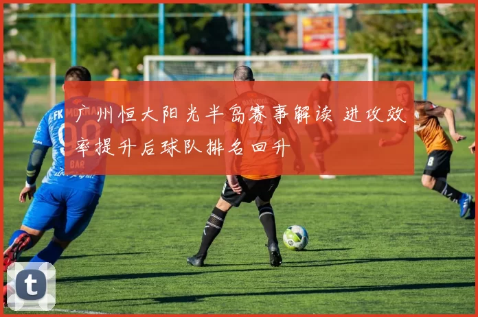 广州恒大阳光半岛赛事解读 进攻效率提升后球队排名回升