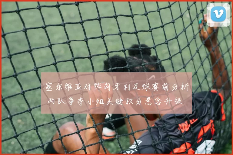 塞尔维亚对阵匈牙利足球赛前分析 两队争夺小组关键积分悬念升级