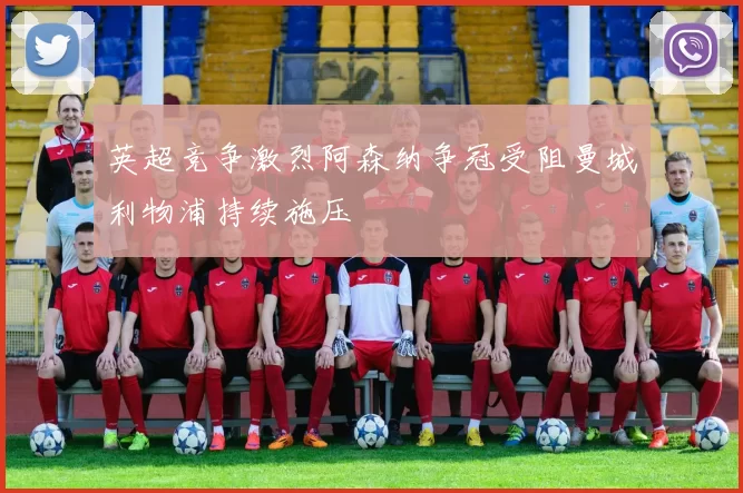 英超竞争激烈阿森纳争冠受阻曼城利物浦持续施压