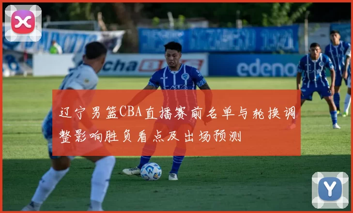 辽宁男篮CBA直播赛前名单与轮换调整影响胜负看点及出场预测