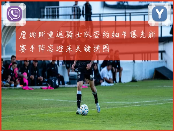 詹姆斯重返骑士队签约细节曝光新赛季阵容迎来关键拼图