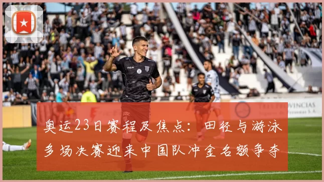 奥运23日赛程及焦点：田径与游泳多场决赛迎来中国队冲金名额争夺