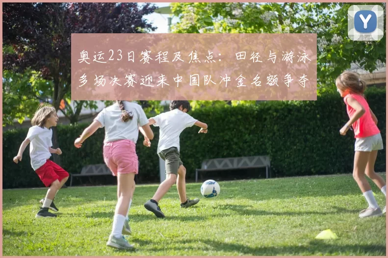 奥运23日赛程及焦点：田径与游泳多场决赛迎来中国队冲金名额争夺
