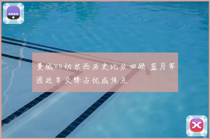 曼城vs切尔西历史比分回顾 蓝月军团近年交锋占优成焦点