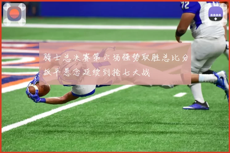 骑士总决赛第六场强势取胜总比分扳平悬念延续到抢七大战