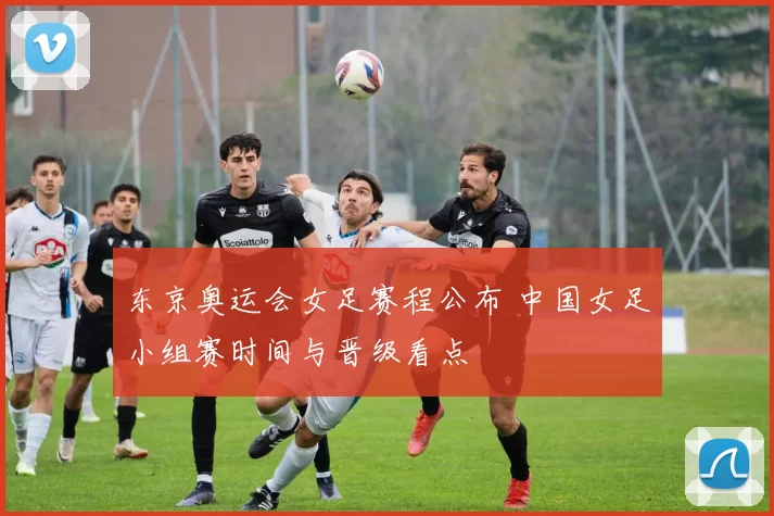 东京奥运会女足赛程公布 中国女足小组赛时间与晋级看点