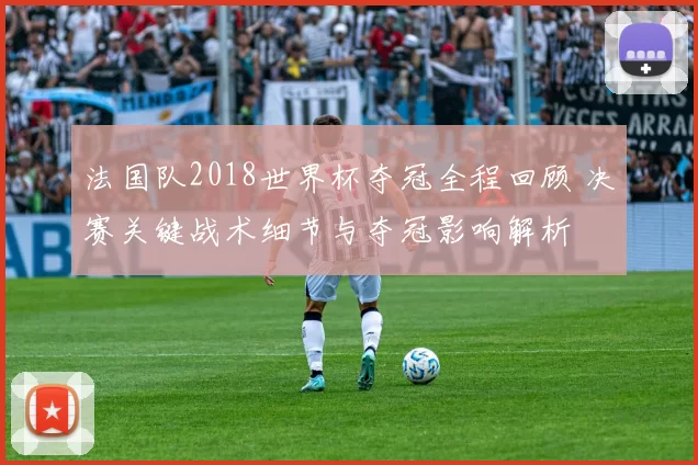法国队2018世界杯夺冠全程回顾 决赛关键战术细节与夺冠影响解析