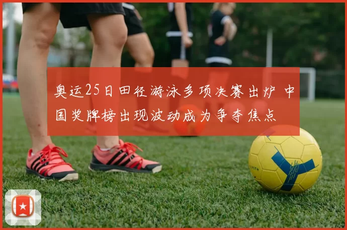 奥运25日田径游泳多项决赛出炉 中国奖牌榜出现波动成为争夺焦点