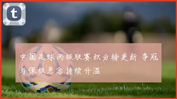 中国足球丙级联赛积分榜更新 争冠与保级悬念持续升温