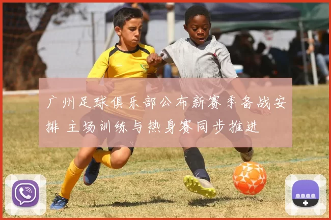广州足球俱乐部公布新赛季备战安排 主场训练与热身赛同步推进