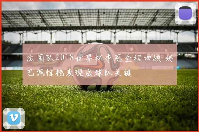 法国队2018世界杯夺冠全程回顾 姆巴佩惊艳表现成球队关键