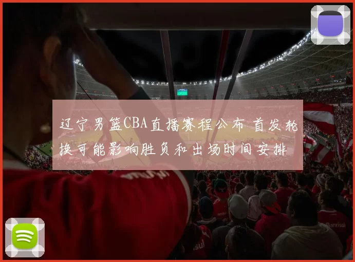 辽宁男篮CBA直播赛程公布 首发轮换可能影响胜负和出场时间安排