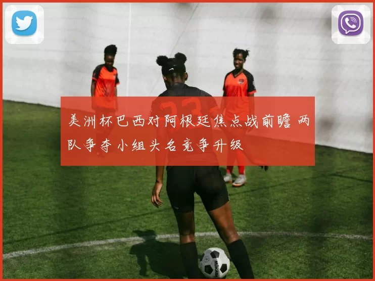 美洲杯巴西对阿根廷焦点战前瞻 两队争夺小组头名竞争升级