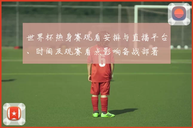 世界杯热身赛观看安排与直播平台、时间及观赛看点影响备战部署