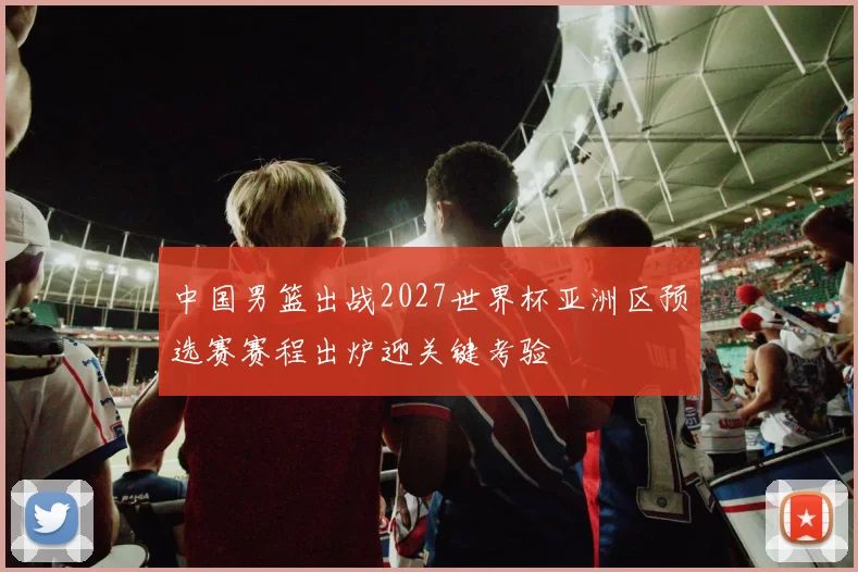 中国男篮出战2027世界杯亚洲区预选赛赛程出炉迎关键考验