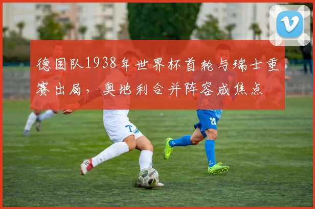 德国队1938年世界杯首轮与瑞士重赛出局，奥地利合并阵容成焦点