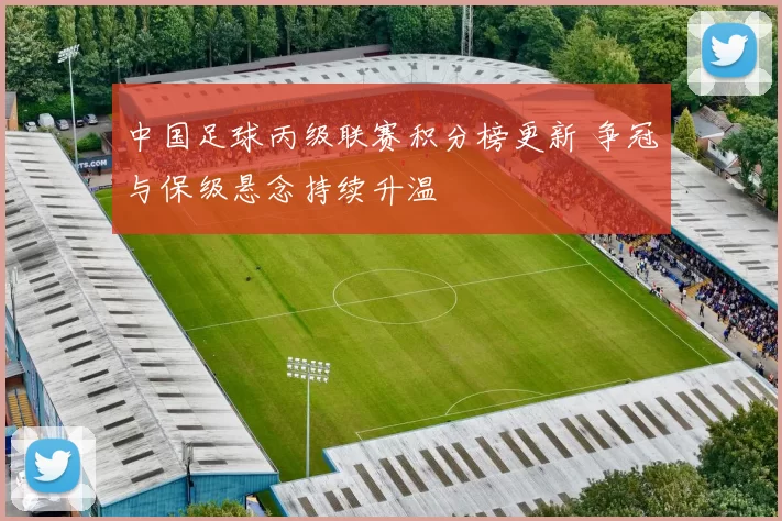 中国足球丙级联赛积分榜更新 争冠与保级悬念持续升温