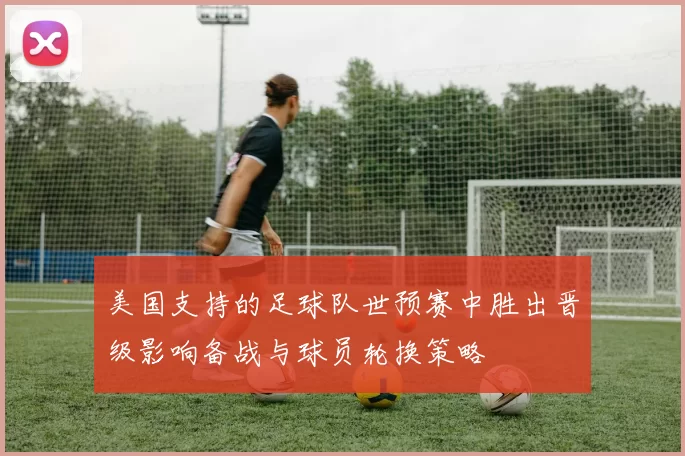 美国支持的足球队世预赛中胜出晋级影响备战与球员轮换策略