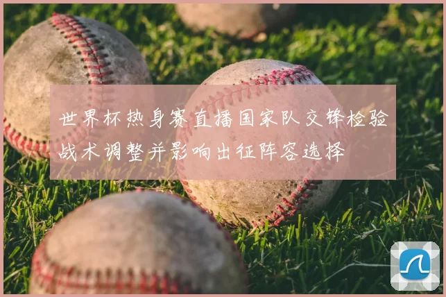 世界杯热身赛直播国家队交锋检验战术调整并影响出征阵容选择